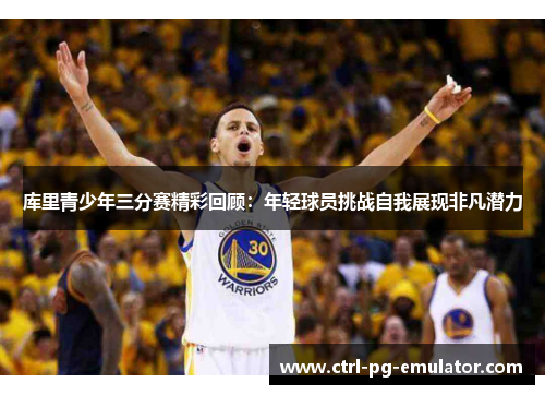 库里青少年三分赛精彩回顾：年轻球员挑战自我展现非凡潜力