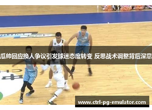 瓜帅回应换人争议引发球迷态度转变 反思战术调整背后深意