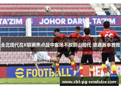 全北现代在K联赛焦点战中客场不敌蔚山现代 遭遇赛季首败